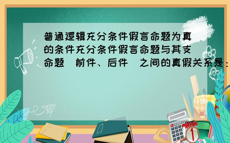 普通逻辑充分条件假言命题为真的条件充分条件假言命题与其支命题（前件、后件）之间的真假关系是：如果前件真而后件假,则该充分条件假言命题才是假的；如果不是“前件真而后件假”