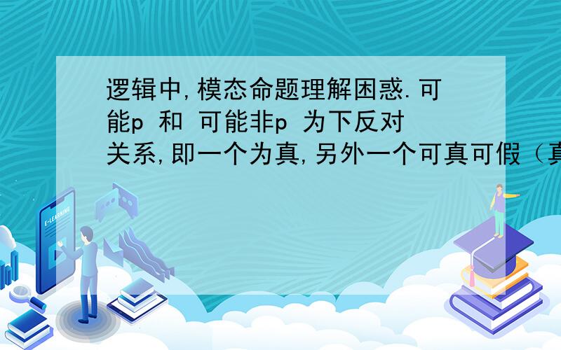 逻辑中,模态命题理解困惑.可能p 和 可能非p 为下反对关系,即一个为真,另外一个可真可假（真假不确定）.如：今天可能下雨,今天可能不下雨.如果今天可能下雨为真,那么可能不下雨应该可以