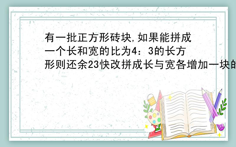 有一批正方形砖块,如果能拼成一个长和宽的比为4：3的长方形则还余23快改拼成长与宽各增加一块的长方形则少48块那么这批砖有几块?