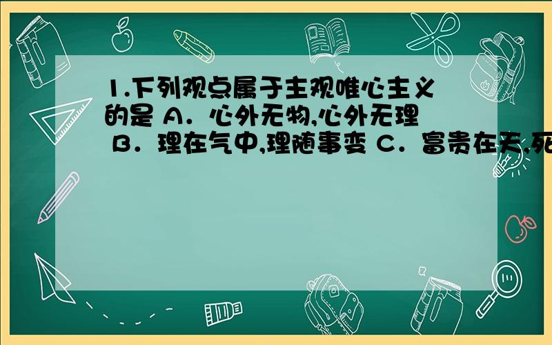 1.下列观点属于主观唯心主义的是 A．心外无物,心外无理 B．理在气中,理随事变 C．富贵在天,死生由命 D．理在事先,事随理变 2.下列属于客观唯心主义的是 A．存在就是被感知 B．物是感觉的