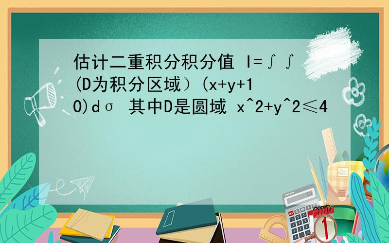 估计二重积分积分值 I=∫∫(D为积分区域）(x+y+10)dσ 其中D是圆域 x^2+y^2≤4