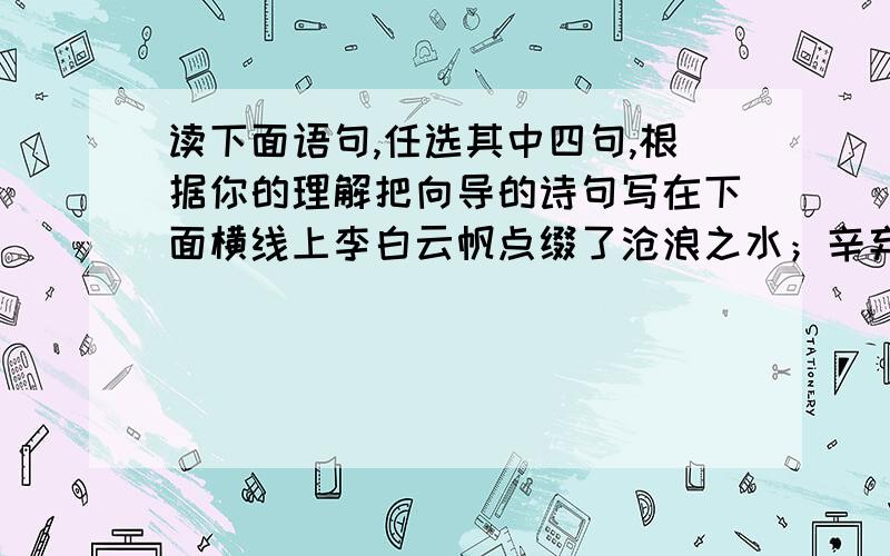 读下面语句,任选其中四句,根据你的理解把向导的诗句写在下面横线上李白云帆点缀了沧浪之水；辛弃疾的醉眼迷离了刀光剑影；范仲淹的泪光朦胧了苍颜白发；陆游的梦乡回荡着铁骑铮铮