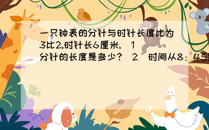 一只钟表的分针与时针长度比为3比2,时针长6厘米.（1）分针的长度是多少?（2）时间从8：45到9：00,分针在钟前上扫过的面积是多少?要仔细回答~