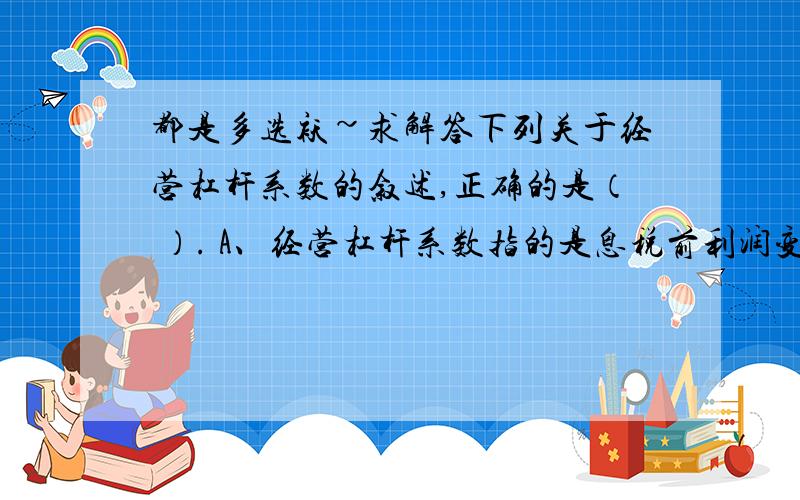 都是多选袄~求解答下列关于经营杠杆系数的叙述,正确的是（ ）. A、经营杠杆系数指的是息税前利润变动率相当于产销量变动率的倍数 B、固定成本不变,销售额越大,经营杠杆系数就越大,经