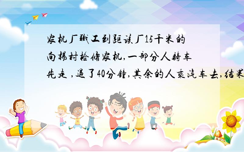 农机厂职工到距该厂15千米的向杨村检修农机,一部分人骑车先走 ,过了40分钟,其余的人乘汽车去,结果他们时到达.已知汽车的速度是自行车的3 倍,求两车的速度.