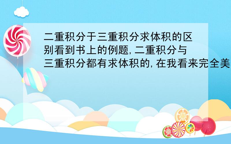 二重积分于三重积分求体积的区别看到书上的例题,二重积分与三重积分都有求体积的,在我看来完全美却别的两个图形为什么能用两种积分求体积?感觉三重积分是用来求质量的,如果三重积分