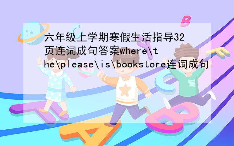 六年级上学期寒假生活指导32页连词成句答案where\the\please\is\bookstore连词成句