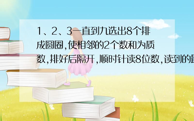 1、2、3一直到九选出8个排成圆圈,使相邻的2个数和为质数,排好后隔开,顺时针读8位数,读到的最大的数