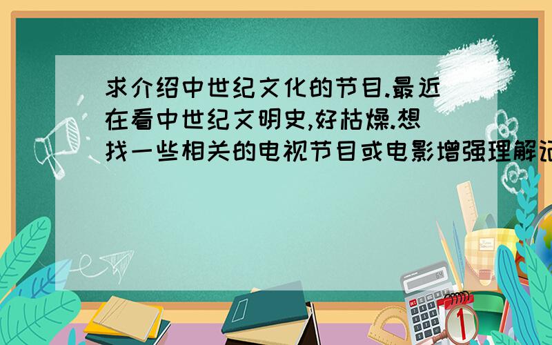 求介绍中世纪文化的节目.最近在看中世纪文明史,好枯燥.想找一些相关的电视节目或电影增强理解记忆.