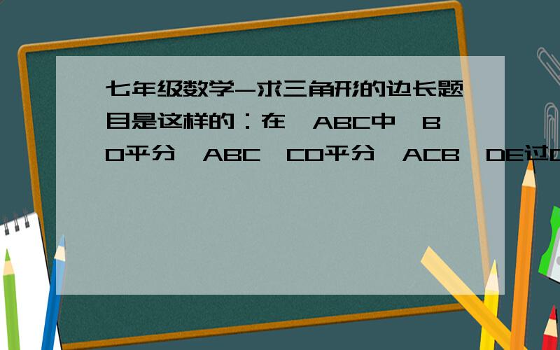 七年级数学-求三角形的边长题目是这样的：在△ABC中,BO平分∠ABC,CO平分∠ACB,DE过O且平行于BC,如果△ADE的周长为12cm.,BC=5cm,那么△ABC的周长是多少?请说明理由.