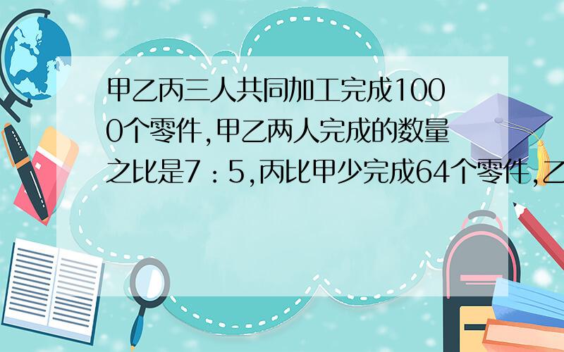 甲乙丙三人共同加工完成1000个零件,甲乙两人完成的数量之比是7：5,丙比甲少完成64个零件,乙完成零件多少个?