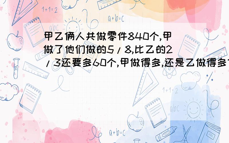 甲乙俩人共做零件840个,甲做了他们做的5/8,比乙的2/3还要多60个,甲做得多,还是乙做得多?乙做了多少个