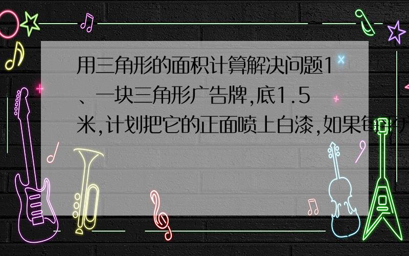 用三角形的面积计算解决问题1、一块三角形广告牌,底1.5米,计划把它的正面喷上白漆,如果每平方米用漆0.2千克,需买白漆多少千克?