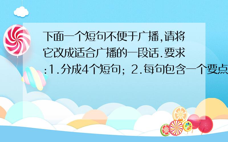 下面一个短句不便于广播,请将它改成适合广播的一段话.要求:1.分成4个短句；2.每句包含一个要点；3.句与句之间要连贯.一座缩短了从淮南市到淮北市几百公里路程的淮河铁路公路两用大桥