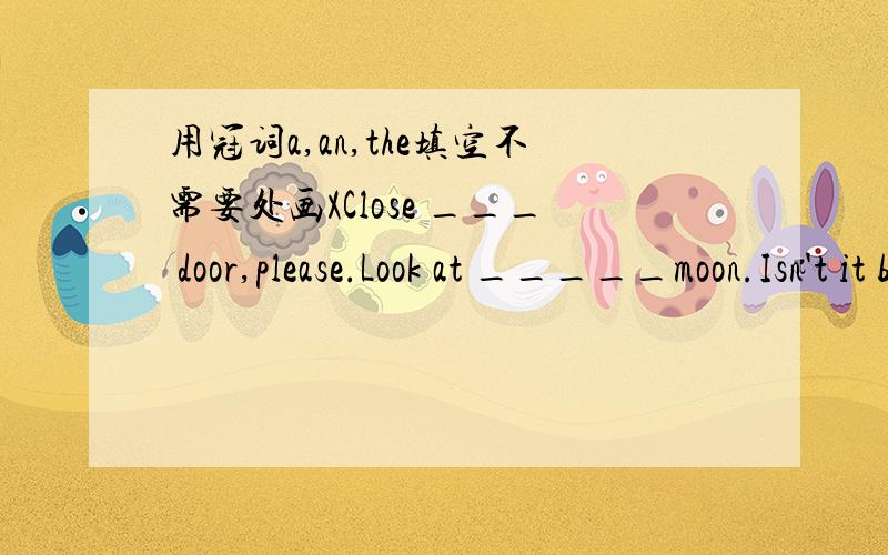 用冠词a,an,the填空不需要处画XClose ___ door,please.Look at _____moon.Isn't it beautiful .Do you like ______ apples?There is a bag on the table .There are some grapes in ____ bag.It takes me half _____ hour to go there by ______ bike.What do