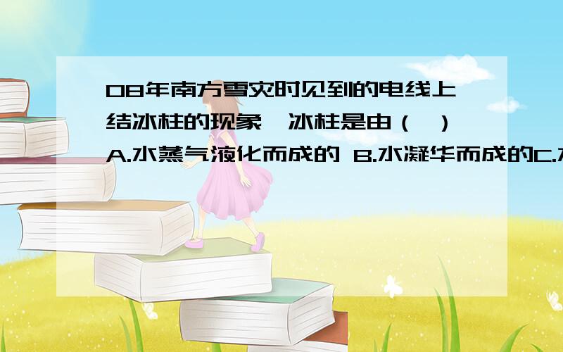 08年南方雪灾时见到的电线上结冰柱的现象,冰柱是由（ ）A.水蒸气液化而成的 B.水凝华而成的C.水凝固而成的 D.水汽化而成的我觉得选B,为什么答案是C呢?