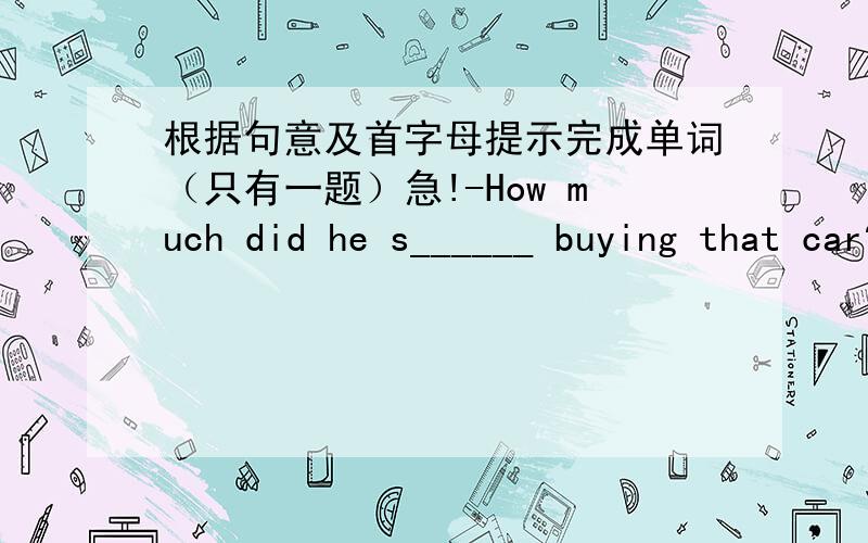 根据句意及首字母提示完成单词（只有一题）急!-How much did he s______ buying that car?-About $10,000.