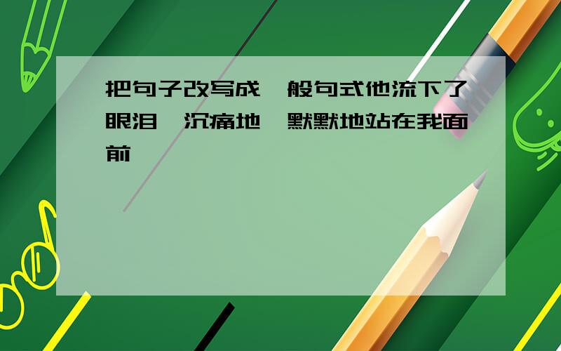 把句子改写成一般句式他流下了眼泪,沉痛地、默默地站在我面前