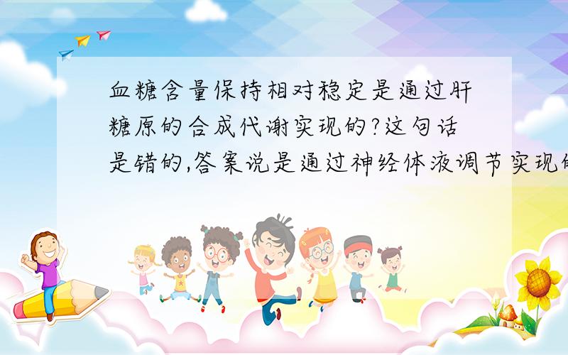 血糖含量保持相对稳定是通过肝糖原的合成代谢实现的?这句话是错的,答案说是通过神经体液调节实现的,我们没学那呢,但是为什么通过肝糖原的合成代谢实现不对呢?惭愧的说，但是你的意