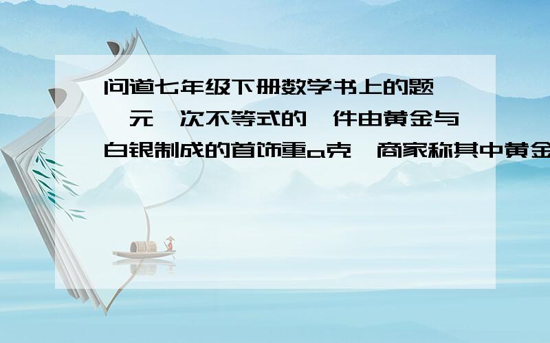 问道七年级下册数学书上的题,一元一次不等式的一件由黄金与白银制成的首饰重a克,商家称其中黄金含量不低于90%,黄金与白银的密度分别是19.3g/cm的三次方,与10.5g/cm的三次方,列出不等式子表