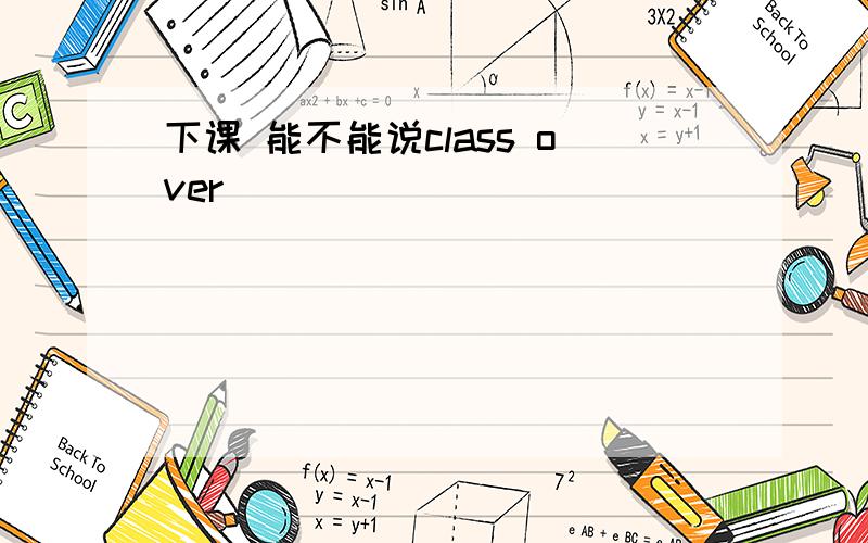 下课 能不能说class over