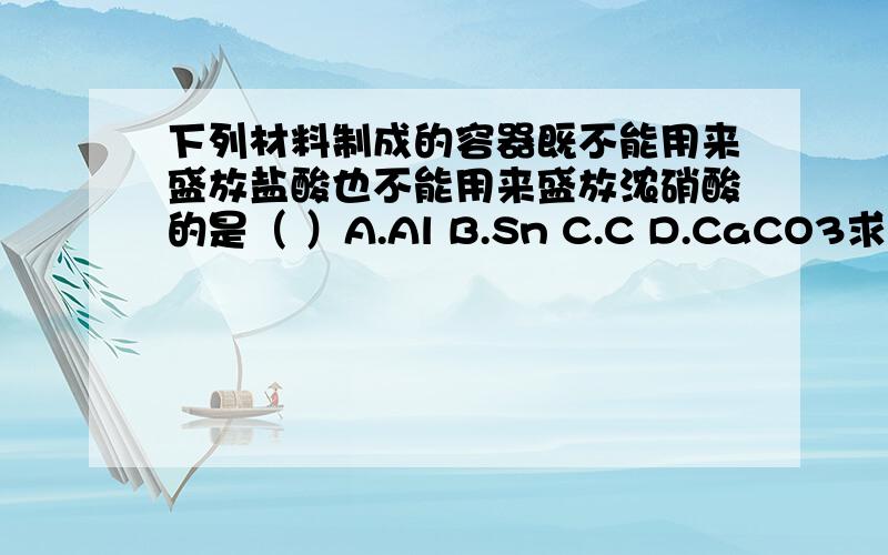 下列材料制成的容器既不能用来盛放盐酸也不能用来盛放浓硝酸的是（ ）A.Al B.Sn C.C D.CaCO3求详解每一个选项.