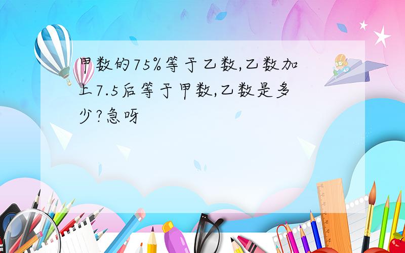 甲数的75%等于乙数,乙数加上7.5后等于甲数,乙数是多少?急呀