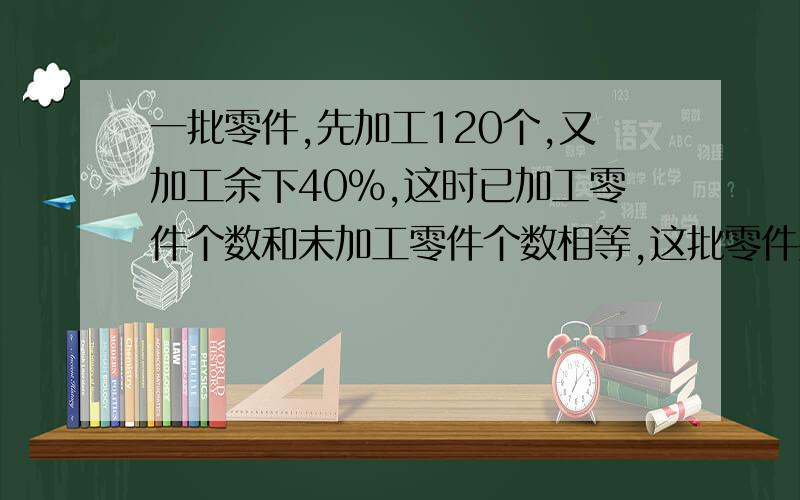 一批零件,先加工120个,又加工余下40%,这时已加工零件个数和未加工零件个数相等,这批零件共有多少个?谢√