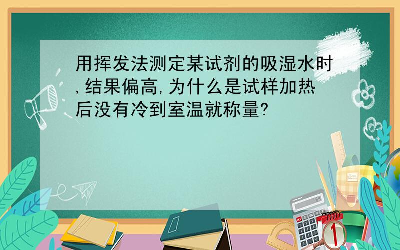 用挥发法测定某试剂的吸湿水时,结果偏高,为什么是试样加热后没有冷到室温就称量?