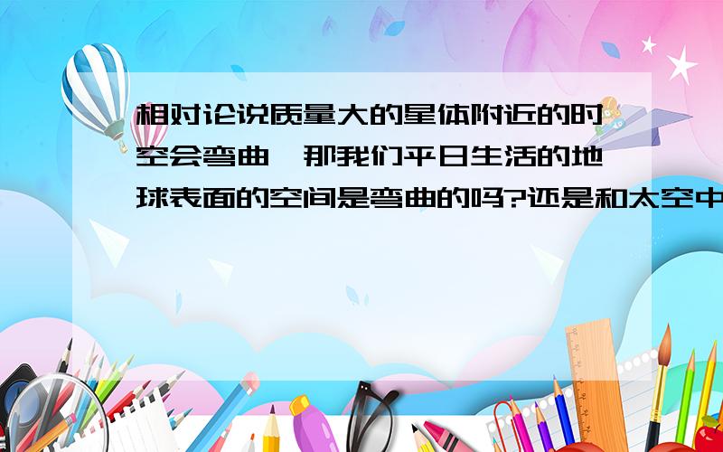 相对论说质量大的星体附近的时空会弯曲,那我们平日生活的地球表面的空间是弯曲的吗?还是和太空中的一样?因为地球质量也很大啊.