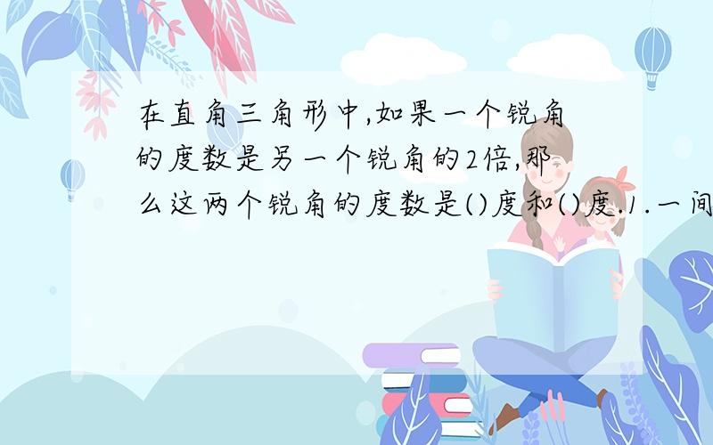 在直角三角形中,如果一个锐角的度数是另一个锐角的2倍,那么这两个锐角的度数是()度和()度.1.一间长9米,宽6米,高4米的教室,门窗面积是15平方米,要粉刷顶棚和四壁,粉刷面积是多少平方米?2.