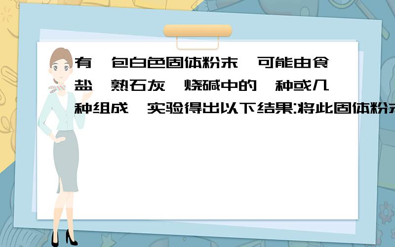 有一包白色固体粉末,可能由食盐,熟石灰,烧碱中的一种或几种组成,实验得出以下结果:将此固体粉末加入适当的水,有白色不熔物,上层是清液；该白色不熔物可和稀盐酸反应,但没有气体放出.