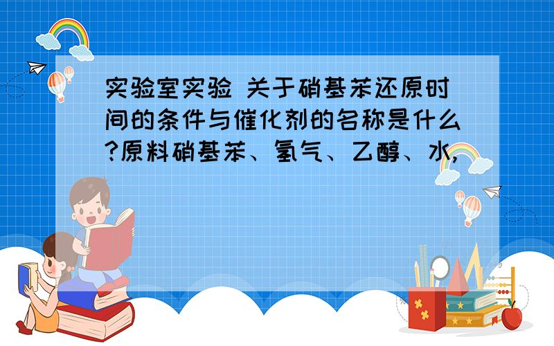 实验室实验 关于硝基苯还原时间的条件与催化剂的名称是什么?原料硝基苯、氢气、乙醇、水,