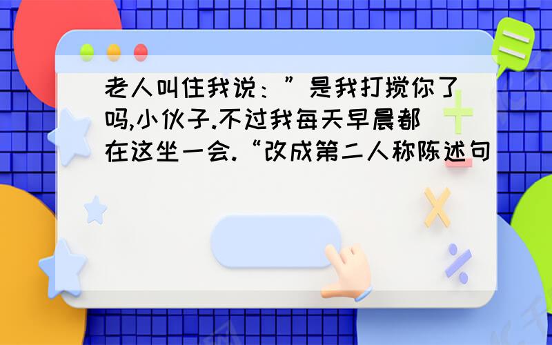 老人叫住我说：”是我打搅你了吗,小伙子.不过我每天早晨都在这坐一会.“改成第二人称陈述句