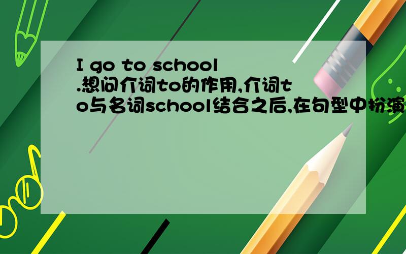 I go to school.想问介词to的作用,介词to与名词school结合之后,在句型中扮演什么角色,