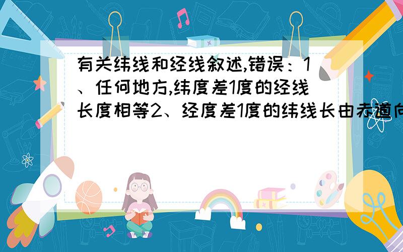 有关纬线和经线叙述,错误：1、任何地方,纬度差1度的经线长度相等2、经度差1度的纬线长由赤道向两极逐渐递减3、0度纬线是0度经线的2被4、任何纬线权都长于任何经线圈