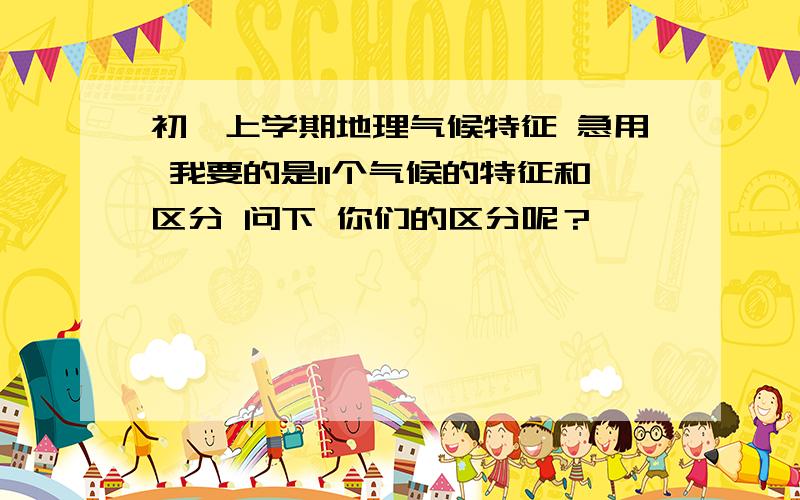 初一上学期地理气候特征 急用 我要的是11个气候的特征和区分 问下 你们的区分呢？