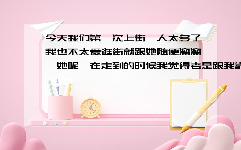 今天我们第一次上街,人太多了我也不太爱逛街就跟她随便溜溜,她呢,在走到的时候我觉得老是跟我靠近,坐车的时候 我的胳膊搭在后面靠背上手略微下来点 她的肩膀碰我几下手,也不知道是故