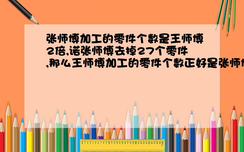 张师博加工的零件个数是王师博2倍,诺张师博去掉27个零件,那么王师博加工的零件个数正好是张师博的2倍,王师博加工了多少零件方程解