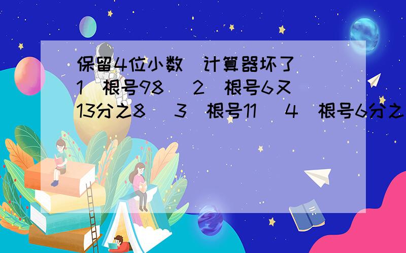 保留4位小数（计算器坏了）（1）根号98 （2）根号6又13分之8 （3）根号11 （4）根号6分之1 （5）根号32.4 （6）根号2又7分之3