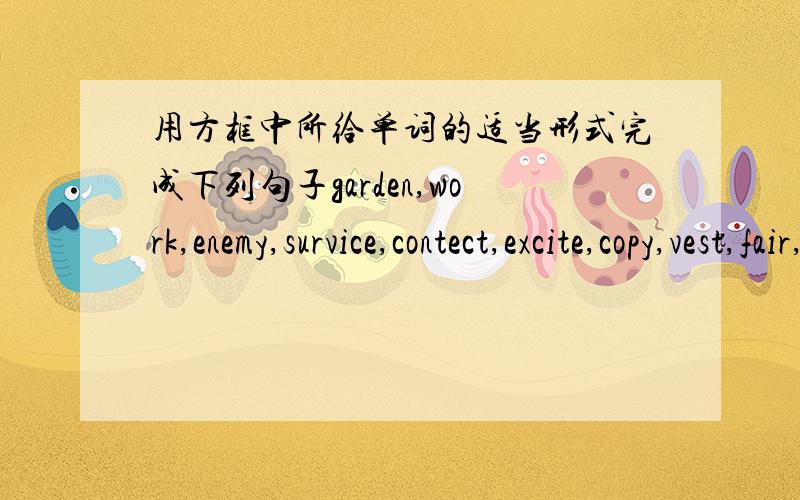 用方框中所给单词的适当形式完成下列句子garden,work,enemy,survice,contect,excite,copy,vest,fair,arrange1.We all like our English teacher because he never treats us _______.2.My aunt is good at ________ and she has grown many plants i