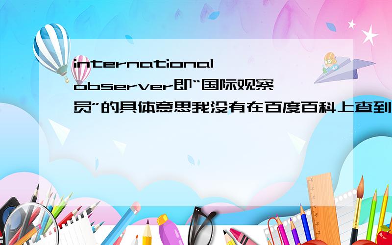 international observer即“国际观察员”的具体意思我没有在百度百科上查到“国际观察员”的意思,请问谁知道国际观察员的具体工作等方面的知识?