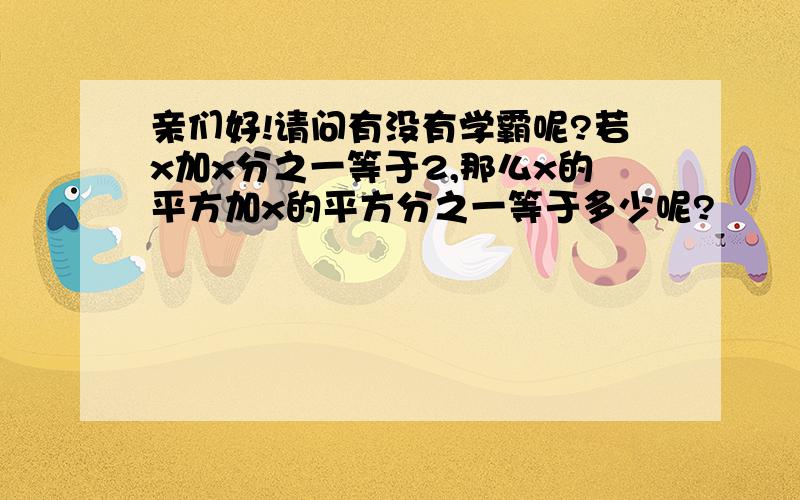 亲们好!请问有没有学霸呢?若x加x分之一等于2,那么x的平方加x的平方分之一等于多少呢?