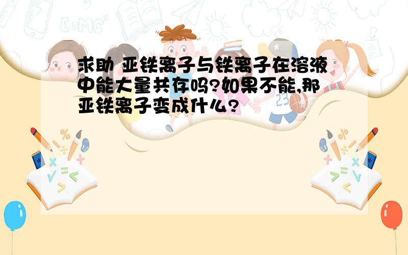 求助 亚铁离子与铁离子在溶液中能大量共存吗?如果不能,那亚铁离子变成什么?