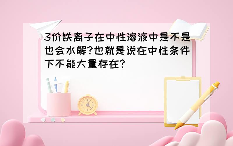 3价铁离子在中性溶液中是不是也会水解?也就是说在中性条件下不能大量存在?