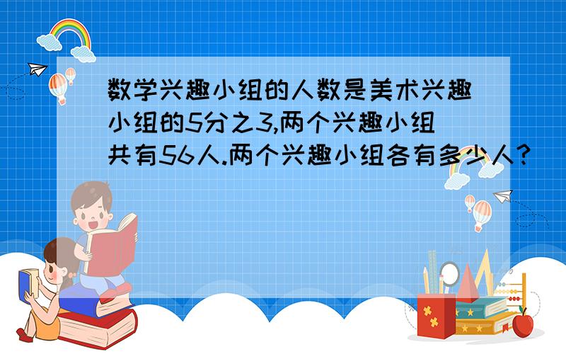 数学兴趣小组的人数是美术兴趣小组的5分之3,两个兴趣小组共有56人.两个兴趣小组各有多少人?