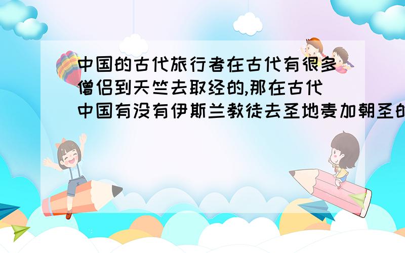 中国的古代旅行者在古代有很多僧侣到天竺去取经的,那在古代中国有没有伊斯兰教徒去圣地麦加朝圣的?那可比去印度要远的多的多啊,有的话,有没有啥子游记啊,旅行札记之类的东西留下来.