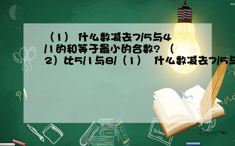 （1） 什么数减去7/5与4/1的和等于最小的合数? （2）比5/1与8/（1）  什么数减去7/5与4/1的和等于最小的合数?            （2）比5/1与8/3的和还多10/1的数是多少?