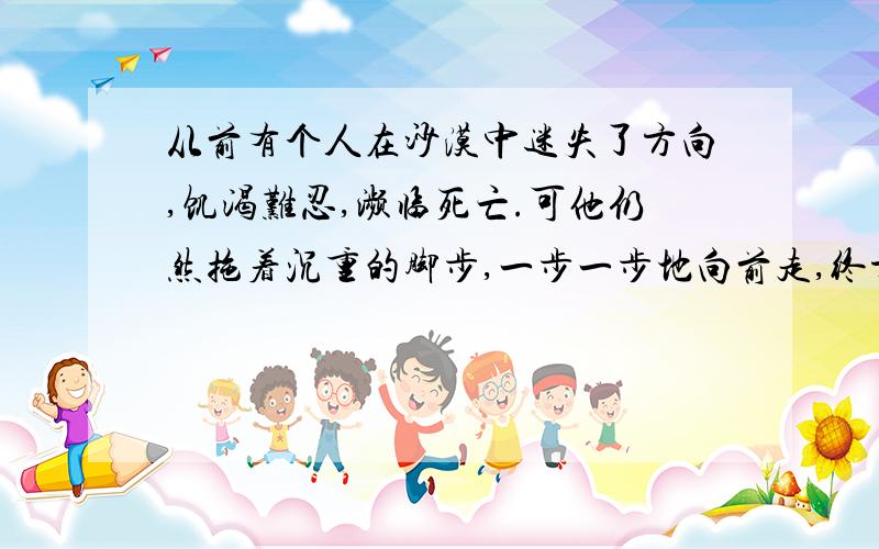 从前有个人在沙漠中迷失了方向,饥渴难忍,濒临死亡.可他仍然拖着沉重的脚步,一步一步地向前走,终于找到了一间废弃的小屋.这间屋子已久无人住,风吹日晒,摇摇欲坠.在屋前,他发现了一个吸