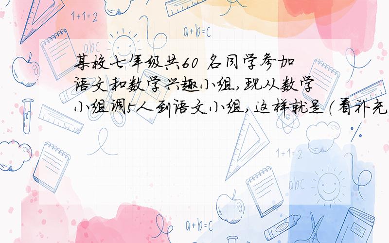 某校七年级共60 名同学参加语文和数学兴趣小组,现从数学小组调5人到语文小组,这样就是（看补充）语文小组的2倍,求原语文小组和数学小组各有多少人.用方程解,